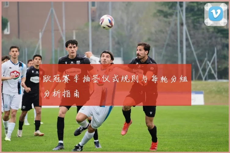 欧冠赛季抽签仪式规则与每轮分组分析指南