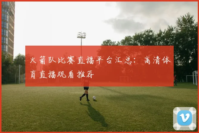 火箭队比赛直播平台汇总：高清体育直播观看推荐