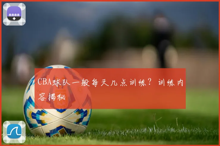 CBA球队一般每天几点训练？训练内容揭秘