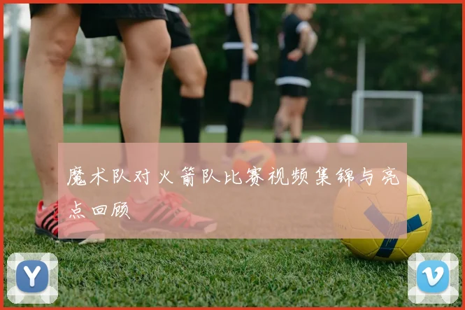 魔术队对火箭队比赛视频集锦与亮点回顾